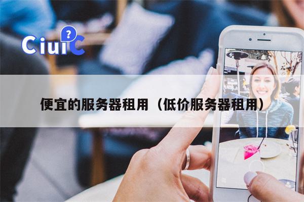 便宜的服务器租用（低价服务器租用）