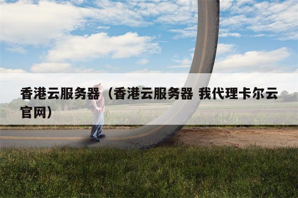 香港云服务器（香港云服务器 我代理卡尔云官网）
