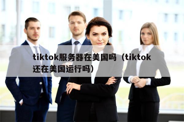 tiktok服务器在美国吗（tiktok还在美国运行吗）